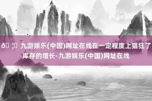 🦄九游娱乐(中国)网址在线在一定程度上猖狂了库存的增长-九游娱乐(中国)网址在线