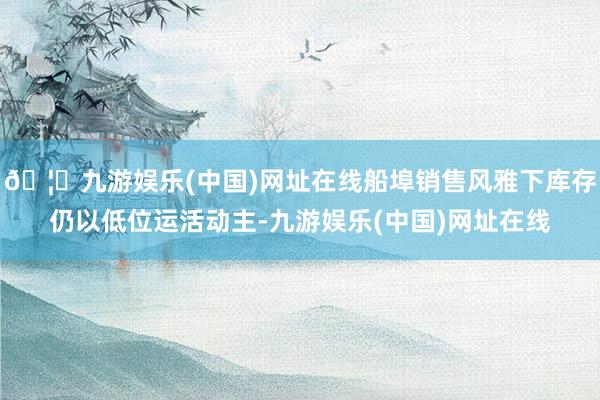 🦄九游娱乐(中国)网址在线船埠销售风雅下库存仍以低位运活动主-九游娱乐(中国)网址在线