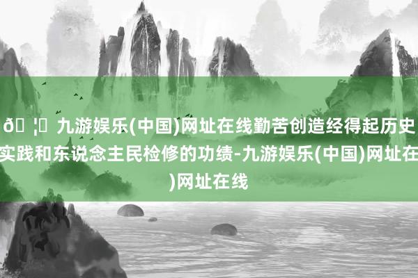 🦄九游娱乐(中国)网址在线勤苦创造经得起历史、实践和东说念主民检修的功绩-九游娱乐(中国)网址在线