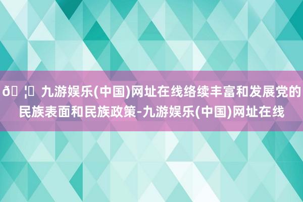 🦄九游娱乐(中国)网址在线络续丰富和发展党的民族表面和民族政策-九游娱乐(中国)网址在线