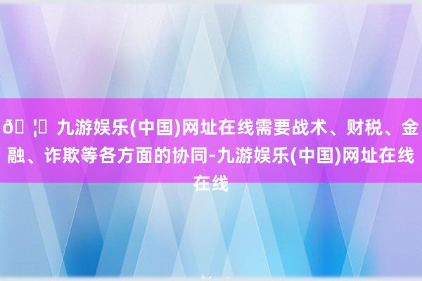 🦄九游娱乐(中国)网址在线需要战术、财税、金融、诈欺等各方面的协同-九游娱乐(中国)网址在线