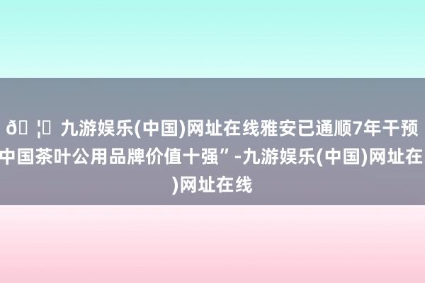 🦄九游娱乐(中国)网址在线雅安已通顺7年干预“中国茶叶公用品牌价值十强”-九游娱乐(中国)网址在线