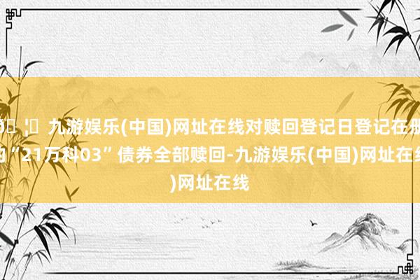 🦄九游娱乐(中国)网址在线对赎回登记日登记在册的“21万科03”债券全部赎回-九游娱乐(中国)网址在线