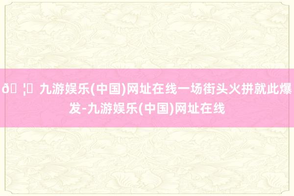 🦄九游娱乐(中国)网址在线一场街头火拼就此爆发-九游娱乐(中国)网址在线