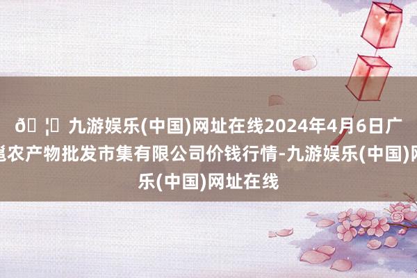 🦄九游娱乐(中国)网址在线2024年4月6日广西新柳邕农产物批发市集有限公司价钱行情-九游娱乐(中国)网址在线