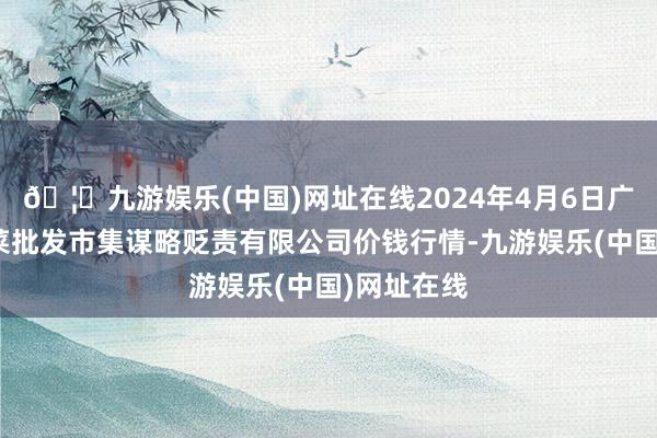 🦄九游娱乐(中国)网址在线2024年4月6日广州江南果菜批发市集谋略贬责有限公司价钱行情-九游娱乐(中国)网址在线