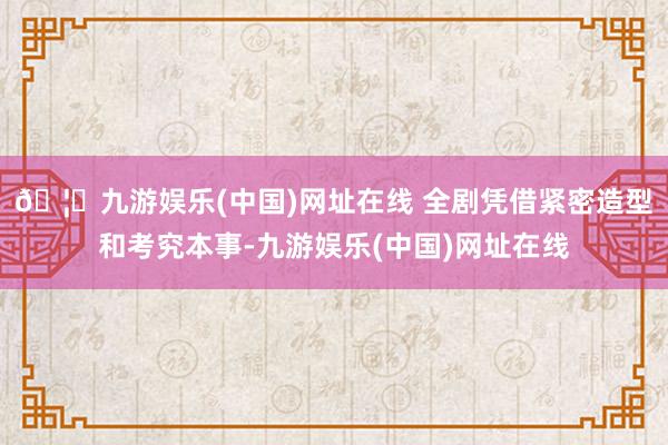 🦄九游娱乐(中国)网址在线 　　全剧凭借紧密造型和考究本事-九游娱乐(中国)网址在线