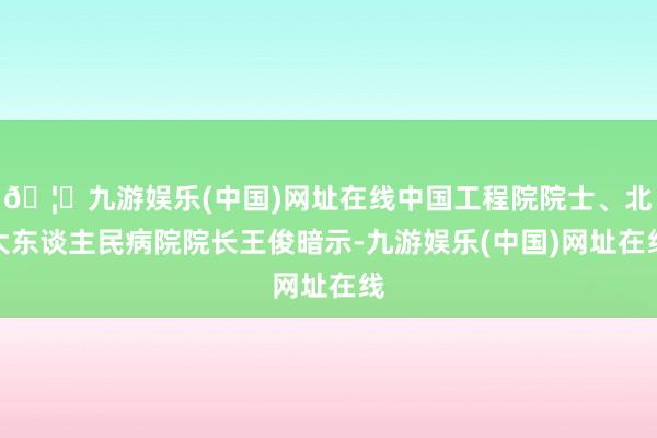 🦄九游娱乐(中国)网址在线中国工程院院士、北大东谈主民病院院长王俊暗示-九游娱乐(中国)网址在线