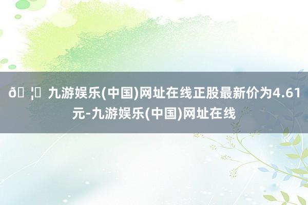 🦄九游娱乐(中国)网址在线正股最新价为4.61元-九游娱乐(中国)网址在线