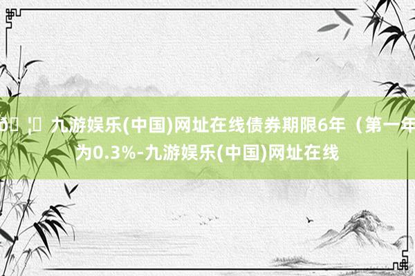 🦄九游娱乐(中国)网址在线债券期限6年（第一年为0.3%-九游娱乐(中国)网址在线