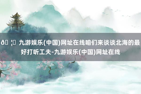 🦄九游娱乐(中国)网址在线咱们来谈谈北海的最好打听工夫-九游娱乐(中国)网址在线