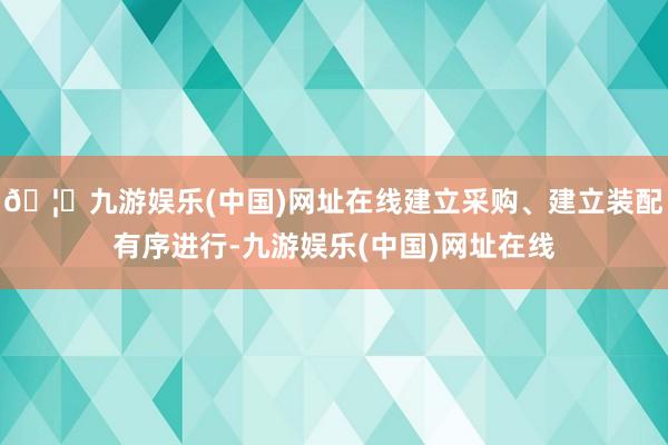 🦄九游娱乐(中国)网址在线建立采购、建立装配有序进行-九游娱乐(中国)网址在线