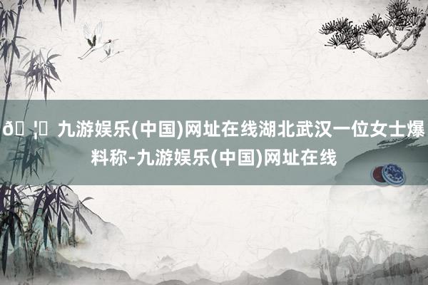 🦄九游娱乐(中国)网址在线湖北武汉一位女士爆料称-九游娱乐(中国)网址在线