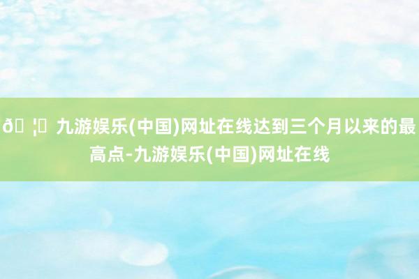 🦄九游娱乐(中国)网址在线达到三个月以来的最高点-九游娱乐(中国)网址在线