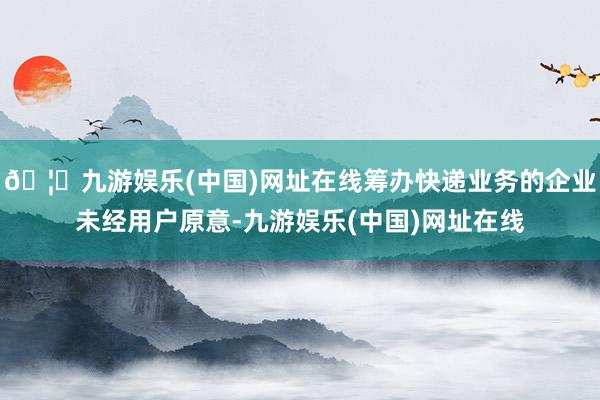 🦄九游娱乐(中国)网址在线筹办快递业务的企业未经用户原意-九游娱乐(中国)网址在线