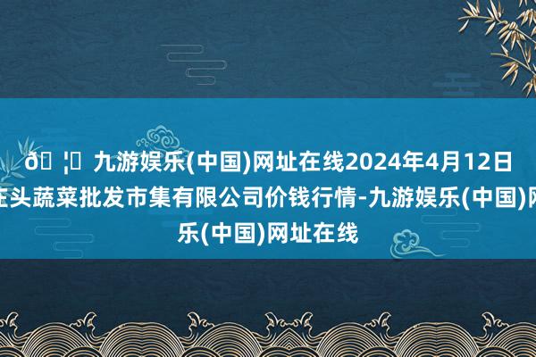 🦄九游娱乐(中国)网址在线2024年4月12日青岛东庄头蔬菜批发市集有限公司价钱行情-九游娱乐(中国)网址在线