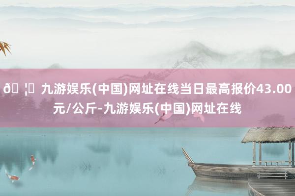 🦄九游娱乐(中国)网址在线当日最高报价43.00元/公斤-九游娱乐(中国)网址在线