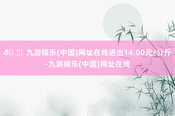 🦄九游娱乐(中国)网址在线进出14.00元/公斤-九游娱乐(中国)网址在线