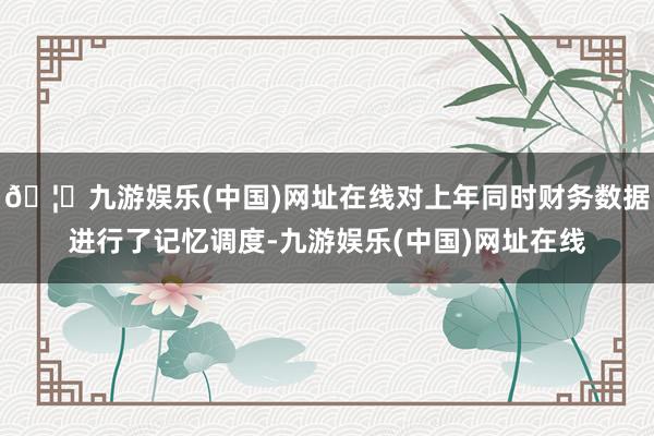 🦄九游娱乐(中国)网址在线对上年同时财务数据进行了记忆调度-九游娱乐(中国)网址在线