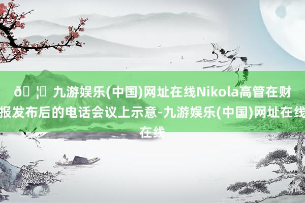 🦄九游娱乐(中国)网址在线Nikola高管在财报发布后的电话会议上示意-九游娱乐(中国)网址在线