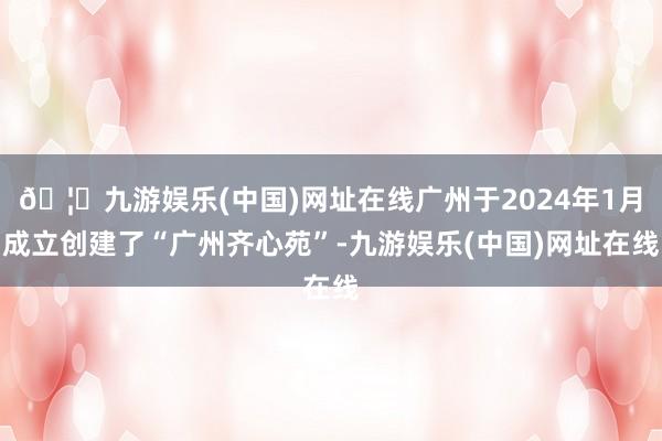 🦄九游娱乐(中国)网址在线广州于2024年1月成立创建了“广州齐心苑”-九游娱乐(中国)网址在线