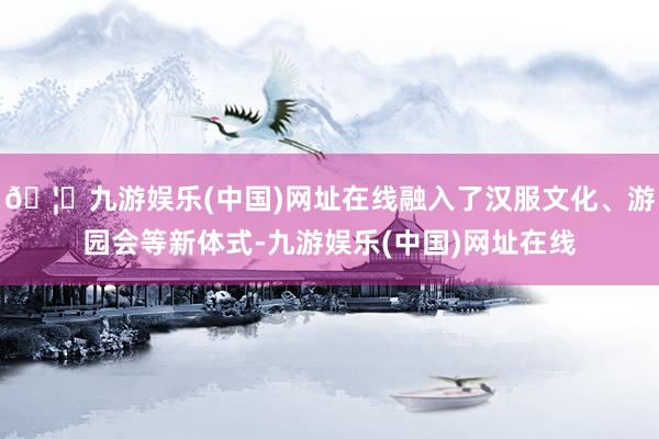 🦄九游娱乐(中国)网址在线融入了汉服文化、游园会等新体式-九游娱乐(中国)网址在线