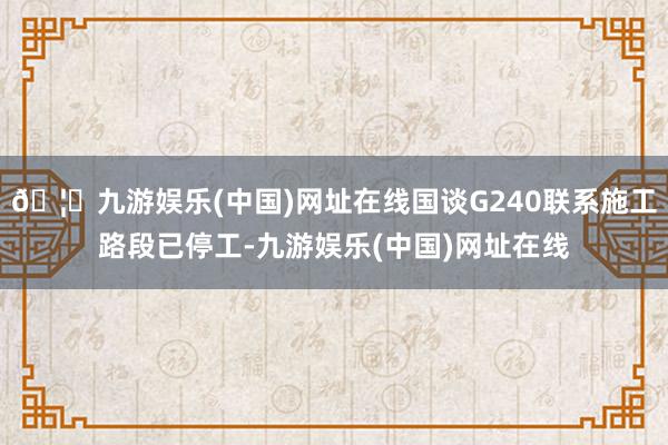 🦄九游娱乐(中国)网址在线国谈G240联系施工路段已停工-九游娱乐(中国)网址在线