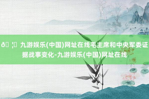 🦄九游娱乐(中国)网址在线毛主席和中央军委证据战事变化-九游娱乐(中国)网址在线