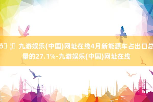 🦄九游娱乐(中国)网址在线4月新能源车占出口总量的27.1%-九游娱乐(中国)网址在线