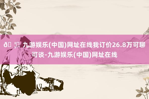 🦄九游娱乐(中国)网址在线我订价26.8万可聊可谈-九游娱乐(中国)网址在线