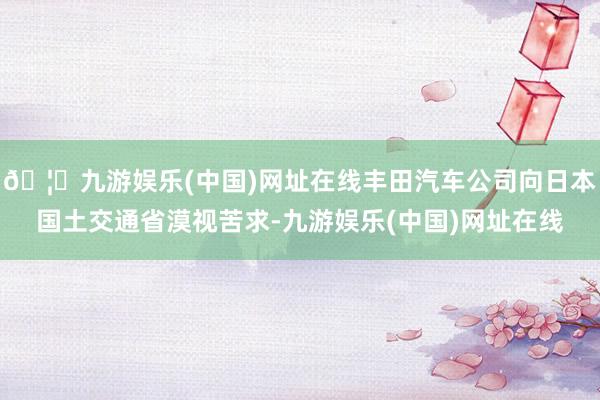 🦄九游娱乐(中国)网址在线丰田汽车公司向日本国土交通省漠视苦求-九游娱乐(中国)网址在线