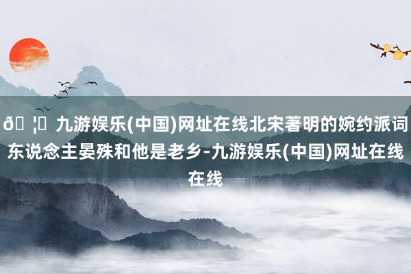 🦄九游娱乐(中国)网址在线北宋著明的婉约派词东说念主晏殊和他是老乡-九游娱乐(中国)网址在线