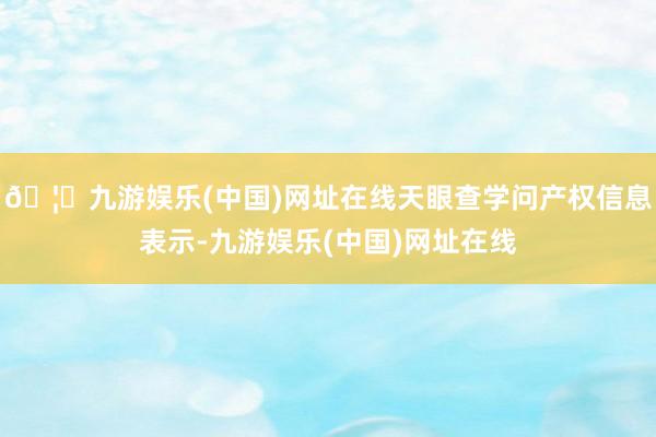 🦄九游娱乐(中国)网址在线天眼查学问产权信息表示-九游娱乐(中国)网址在线