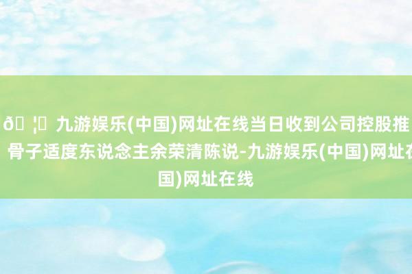 🦄九游娱乐(中国)网址在线当日收到公司控股推动、骨子适度东说念主余荣清陈说-九游娱乐(中国)网址在线