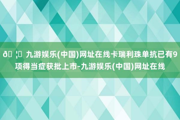 🦄九游娱乐(中国)网址在线卡瑞利珠单抗已有9项得当症获批上市-九游娱乐(中国)网址在线