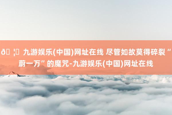 🦄九游娱乐(中国)网址在线 尽管如故莫得碎裂“蔚一万”的魔咒-九游娱乐(中国)网址在线