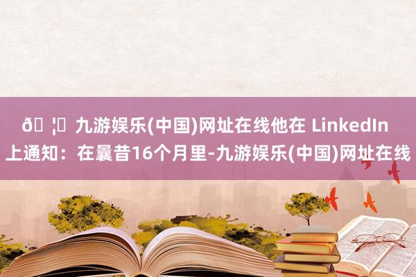 🦄九游娱乐(中国)网址在线他在 LinkedIn 上通知：在曩昔16个月里-九游娱乐(中国)网址在线