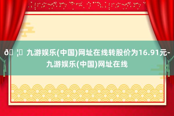 🦄九游娱乐(中国)网址在线转股价为16.91元-九游娱乐(中国)网址在线