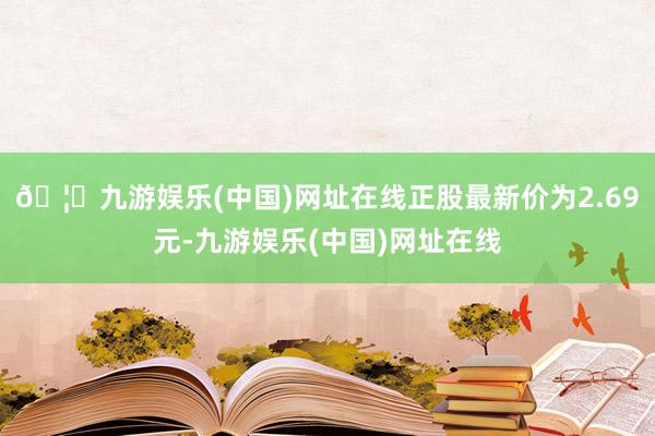 🦄九游娱乐(中国)网址在线正股最新价为2.69元-九游娱乐(中国)网址在线