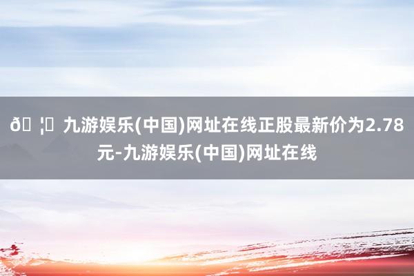 🦄九游娱乐(中国)网址在线正股最新价为2.78元-九游娱乐(中国)网址在线