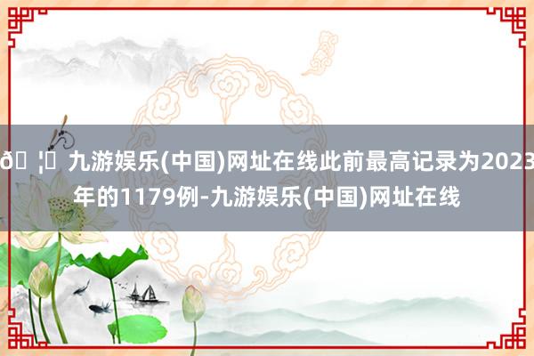 🦄九游娱乐(中国)网址在线此前最高记录为2023年的1179例-九游娱乐(中国)网址在线