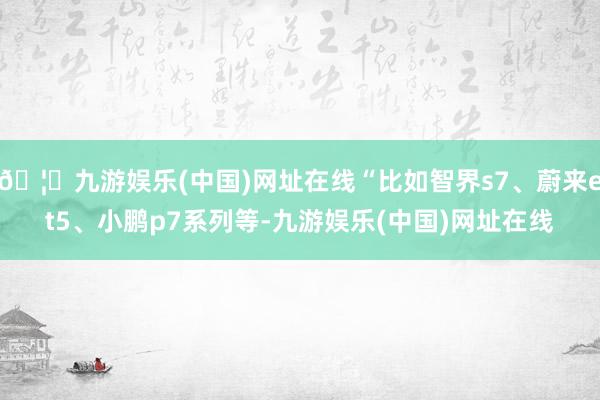 🦄九游娱乐(中国)网址在线“比如智界s7、蔚来et5、小鹏p7系列等-九游娱乐(中国)网址在线