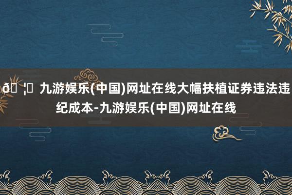 🦄九游娱乐(中国)网址在线大幅扶植证券违法违纪成本-九游娱乐(中国)网址在线