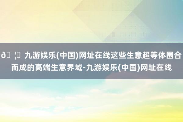 🦄九游娱乐(中国)网址在线这些生意超等体围合而成的高端生意界域-九游娱乐(中国)网址在线