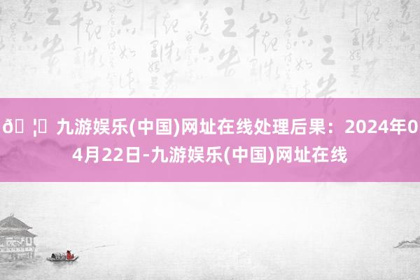 🦄九游娱乐(中国)网址在线处理后果：2024年04月22日-九游娱乐(中国)网址在线