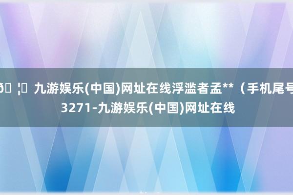 🦄九游娱乐(中国)网址在线浮滥者孟**（手机尾号 3271-九游娱乐(中国)网址在线