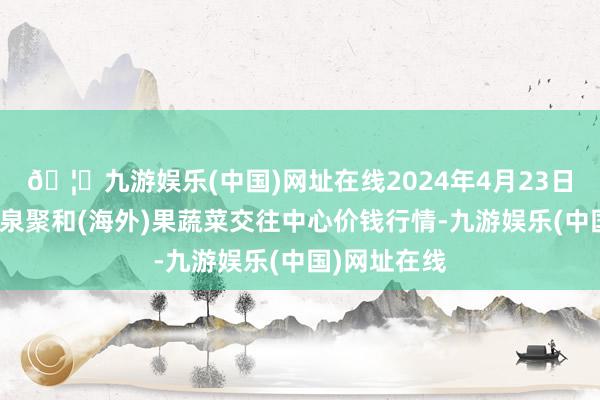 🦄九游娱乐(中国)网址在线2024年4月23日四川成齐龙泉聚和(海外)果蔬菜交往中心价钱行情-九游娱乐(中国)网址在线