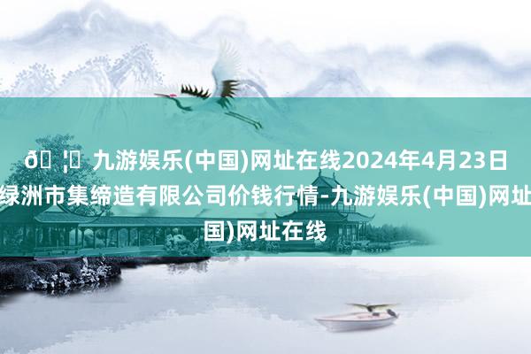 🦄九游娱乐(中国)网址在线2024年4月23日嘉善绿洲市集缔造有限公司价钱行情-九游娱乐(中国)网址在线