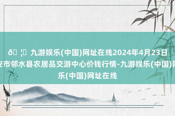 🦄九游娱乐(中国)网址在线2024年4月23日四川广安市邻水县农居品交游中心价钱行情-九游娱乐(中国)网址在线