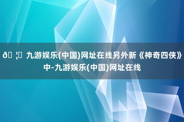 🦄九游娱乐(中国)网址在线另外新《神奇四侠》中-九游娱乐(中国)网址在线